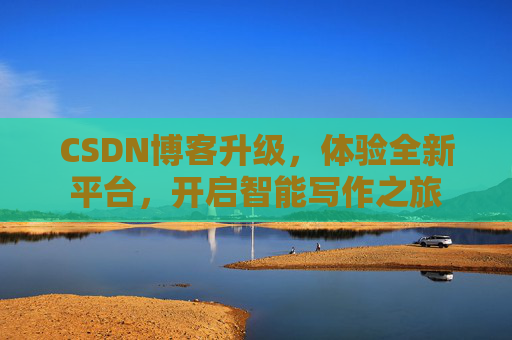 CSDN博客升级，体验全新平台，开启智能写作之旅